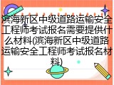 滨海新区中级道路运输安全工程师考试报名需要提供什么材料(滨海新区中级道路运输安全工程师考试报名材料)