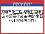 济南石化工程咨询工程师怎么考需要什么条件(济南石化工程师考条件)