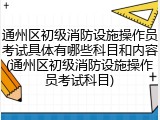 通州区初级消防设施操作员考试具体有哪些科目和内容(通州区初级消防设施操作员考试科目)