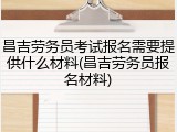 昌吉劳务员考试报名需要提供什么材料(昌吉劳务员报名材料)
