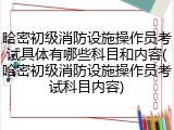 哈密初级消防设施操作员考试具体有哪些科目和内容(哈密初级消防设施操作员考试科目内容)