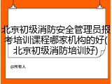 北京初级消防安全管理员报考培训课程哪家机构的好(北京初级消防培训好)