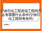 宁波石化工程咨询工程师怎么考需要什么条件(宁波石化工程师考条件)
