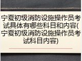 宁夏初级消防设施操作员考试具体有哪些科目和内容(宁夏初级消防设施操作员考试科目内容)