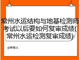 常州水运结构与地基检测师考试以后要如何复审成绩(常州水运检测复审成绩)
