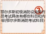 鄂尔多斯初级消防设施操作员考试具体有哪些科目和内容(鄂尔多斯消防考试科目)