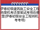 伊春初级建筑施工安全工程师是机考还是笔试考场在哪里(伊春初级安全工程师机考考场)