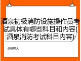 酒泉初级消防设施操作员考试具体有哪些科目和内容(酒泉消防考试科目内容)