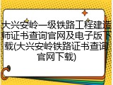 大兴安岭一级铁路工程建造师证书查询官网及电子版下载(大兴安岭铁路证书查询官网下载)