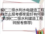 铜仁二级水利水电建造工程师怎么报考哪家最好有何要求(铜仁二级水利建造工程师报考推荐)