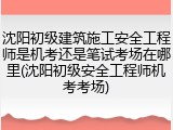 沈阳初级建筑施工安全工程师是机考还是笔试考场在哪里(沈阳初级安全工程师机考考场)