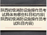 陕西初级消防设施操作员考试具体有哪些科目和内容(陕西初级消防设施操作员考试科目内容)