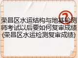 荣昌区水运结构与地基检测师考试以后要如何复审成绩(荣昌区水运检测复审成绩)