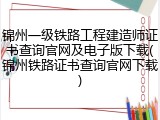 锦州一级铁路工程建造师证书查询官网及电子版下载(锦州铁路证书查询官网下载)