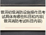 普洱初级消防设施操作员考试具体有哪些科目和内容(普洱消防考试科目内容)