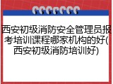 西安初级消防安全管理员报考培训课程哪家机构的好(西安初级消防培训好)