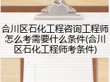 合川区石化工程咨询工程师怎么考需要什么条件(合川区石化工程师考条件)