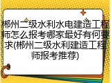 郴州二级水利水电建造工程师怎么报考哪家最好有何要求(郴州二级水利建造工程师报考推荐)