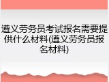 遵义劳务员考试报名需要提供什么材料(遵义劳务员报名材料)