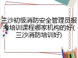 三沙初级消防安全管理员报考培训课程哪家机构的好(三沙消防培训好)
