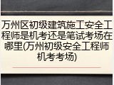 万州区初级建筑施工安全工程师是机考还是笔试考场在哪里(万州初级安全工程师机考考场)