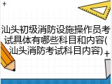 汕头初级消防设施操作员考试具体有哪些科目和内容(汕头消防考试科目内容)