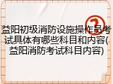 益阳初级消防设施操作员考试具体有哪些科目和内容(益阳消防考试科目内容)