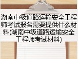 湖南中级道路运输安全工程师考试报名需要提供什么材料(湖南中级道路运输安全工程师考试材料)