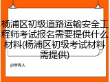 杨浦区初级道路运输安全工程师考试报名需要提供什么材料(杨浦区初级考试材料需提供)