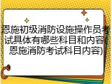 恩施初级消防设施操作员考试具体有哪些科目和内容(恩施消防考试科目内容)