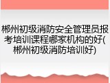 郴州初级消防安全管理员报考培训课程哪家机构的好(郴州初级消防培训好)