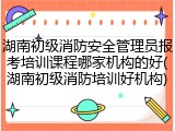 湖南初级消防安全管理员报考培训课程哪家机构的好(湖南初级消防培训好机构)