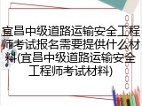 宜昌中级道路运输安全工程师考试报名需要提供什么材料(宜昌中级道路运输安全工程师考试材料)