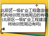 北辰区一级矿业工程建造师机构培训班当地周边的有吗(北辰区一级矿业工程建造师培训班周边有吗)