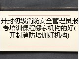 开封初级消防安全管理员报考培训课程哪家机构的好(开封消防培训好机构)