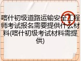 喀什初级道路运输安全工程师考试报名需要提供什么材料(喀什初级考试材料需提供)