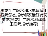 黑龙江二级水利水电建造工程师怎么报考哪家最好有何要求(黑龙江二级水利建造工程师报考推荐)