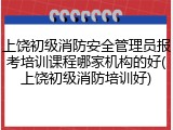 上饶初级消防安全管理员报考培训课程哪家机构的好(上饶初级消防培训好)