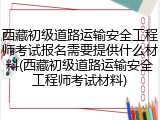 西藏初级道路运输安全工程师考试报名需要提供什么材料(西藏初级道路运输安全工程师考试材料)
