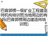 巴音郭楞一级矿业工程建造师机构培训班当地周边的有吗(巴音郭楞周边建造师培训班)