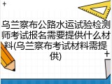 乌兰察布公路水运试验检测师考试报名需要提供什么材料(乌兰察布考试材料需提供)