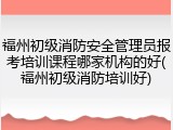 福州初级消防安全管理员报考培训课程哪家机构的好(福州初级消防培训好)