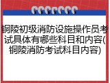 铜陵初级消防设施操作员考试具体有哪些科目和内容(铜陵消防考试科目内容)