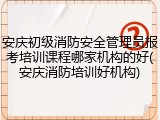 安庆初级消防安全管理员报考培训课程哪家机构的好(安庆消防培训好机构)