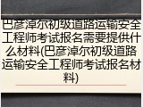 巴彦淖尔初级道路运输安全工程师考试报名需要提供什么材料(巴彦淖尔初级道路运输安全工程师考试报名材料)