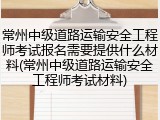 常州中级道路运输安全工程师考试报名需要提供什么材料(常州中级道路运输安全工程师考试材料)
