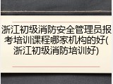 浙江初级消防安全管理员报考培训课程哪家机构的好(浙江初级消防培训好)