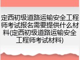 定西初级道路运输安全工程师考试报名需要提供什么材料(定西初级道路运输安全工程师考试材料)