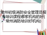 常州初级消防安全管理员报考培训课程哪家机构的好(常州消防培训好机构)