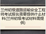 兰州初级道路运输安全工程师考试报名需要提供什么材料(兰州初级考试材料需提供)